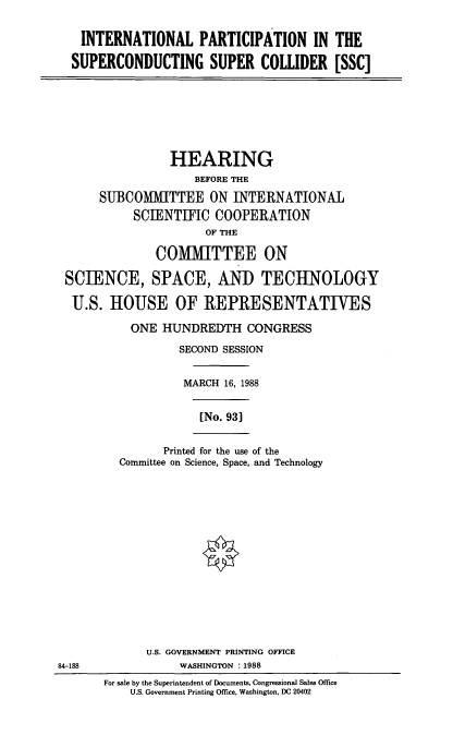 handle is hein.cbhear/inptrc0001 and id is 1 raw text is: INTERNATIONAL PARTICIPATION IN THE
SUPERCONDUCTING SUPER COIDER [SSC]

HEARING
BEFORE THE
SUBCOMMITTEE ON INTERNATIONAL
SCIENTIFIC COOPERATION
OF THE
COMMITTEE ON
SCIENCE, SPACE, AND TECHNOLOGY
U.S. HOUSE OF REPRESENTATIVES
ONE HUNDREDTH CONGRESS
SECOND SESSION
MARCH 16, 1988
[No. 931
Printed for the use of the
Committee on Science, Space, and Technology

U.S. GOVERNMENT PRINTING OFFICE
WASHINGTON :1988
For sale by the Superintendent of Documents, Congressional Sales Office
U.S. Government Printing Office, Washington, DC 20402

84-188


