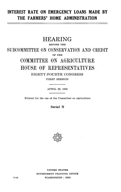 handle is hein.cbhear/inrelfa0001 and id is 1 raw text is: 


INTEREST RATE  ON EMERGENCY   LOANS  MADE  BY

    THE  FARMERS'  HOME  ADMINISTRATION


                HEARING
                   BEFORE THE

SUBCOMMITTEE   ON  CONSERVATION   AND  CREDIT
                    OF THE

      COMMITTEE ON AGRICULTURE

      HOUSE   OF  REPRESENTATIVES

           EIGHTY-FOURTH  CONGRESS
                  FIRST SESSION


                  APRIL 22, 1955


        Printed for the use of the Committee on Agriculture


                    Serial N



















                  UNITED STATES
             GOVERNMENT PRINTING OFFICE
   0 1 00        WASHINGTON : 1955


