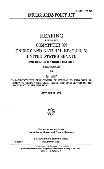 handle is hein.cbhear/inslpolac0001 and id is 1 raw text is: S. Hnc. 103-418
INSULAR AREAS POLICY ACT
HEARING
BEFORE THE
COMMITTEE ON
ENERGY AND NATURAL RESOURCES
UNITED STATES SENATE
ONE HUNDRED THIRD CONGRESS
FIRST SESSION
ON
S. 447
TO FACILITATE THE DEVELOPMENT OF FEDERAL POLICIES WITH RE-
SPECT TO THOSE TERRITORIES UNDER THE JURISDICTION OF THE
SECRETARY OF THE INTERIOR
OCTOBER 21, 1993
Printed for the use of the
Committee on Energy and Natural Resources
U.S. GOVERNMENT PRINTING OFFICE
75-629 CC           WASHINGTON : 1994
For sale by the U.S. Government Printing Office
Superintendent of Documents, Congressional Sales Office, Washington, DC 20402
ISBN 0-16-043636-2


