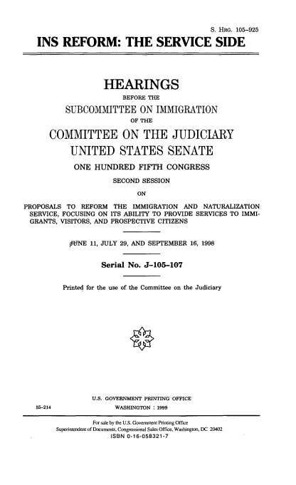 handle is hein.cbhear/insrfm0001 and id is 1 raw text is: 


                                             S. HRG. 105-925

   INS REFORM: THE SERVICE SIDE





                   HEARINGS
                        BEFORE THE

          SUBCOMMITTEE ON IMMIGRATION
                          OF THE

      COMMITTEE ON THE JUDICIARY

           UNITED STATES SENATE

           ONE HUNDRED FIFTH CONGRESS

                      SECOND SESSION

                           ON

PROPOSALS TO REFORM THE IMMIGRATION AND NATURALIZATION
SERVICE, FOCUSING ON ITS ABILITY TO PROVIDE SERVICES TO IMMI-
  GRANTS, VISITORS, AND PROSPECTIVE CITIZENS


           PiNE 11, JULY 29, AND SEPTEMBER 16, 1998


                   Serial No. J-105-107


         Printed for the use of the Committee on the Judiciary















                 U.S. GOVERNMENT PRINTING OFFICE
   55-214             WASHINGTON : 1999

                 For sale by the U.S. Government Printing Office
        Superintendent of Documents, Congressional Sales Office, Washington, DC 20402
                     ISBN 0-16-058321-7


