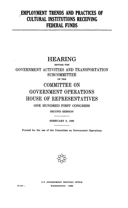 handle is hein.cbhear/instredf0001 and id is 1 raw text is: /EMPLOYMENT TRENDS AND PRACTICES OF
CULTURAL INSTITUTIONS RECEIVING
FEDERAL FUNDS

GOVERNMENT

HEARING
BEFORE THE
ACTIVITIES AND TRANSPORTATION
SUBCOMMITTEE
OF THE

COMMITTEE ON
GOVERNMENT OPERATIONS
HOUSE OF REPRESENTATIVES
ONE HUNDRED FIRST CONGRESS
SECOND SESSION
FEBRUARY 9, 1990
Printed for the use of the Committee on Government Operations
U.S. GOVERNMENT PRINTING OFFICE
29-403*.          WASHINGTON : 1990


