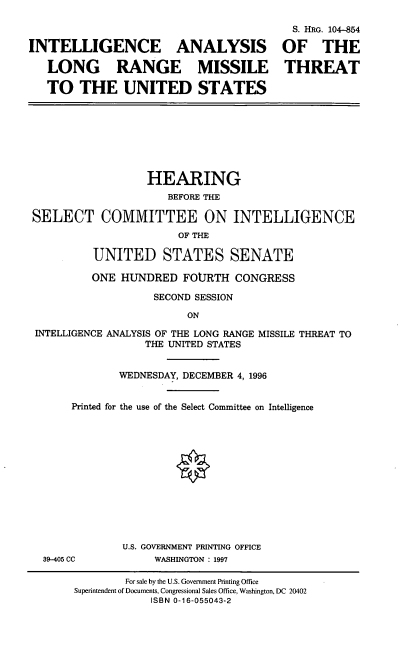 handle is hein.cbhear/intalrm0001 and id is 1 raw text is: S. HRG. 104-854
INTELLIGENCE ANALYSIS OF THE
LONG RANGE MISSILE THREAT
TO THE UNITED STATES

HEARING
BEFORE THE
SELECT COMMITTEE ON INTELLIGENCE
OF THE
UNITED STATES SENATE
ONE HUNDRED FOURTH CONGRESS
SECOND SESSION
ON
INTELLIGENCE ANALYSIS OF THE LONG RANGE MISSILE THREAT TO
THE UNITED STATES
WEDNESDAY, DECEMBER 4, 1996
Printed for the use of the Select Committee on Intelligence
O
U.S. GOVERNMENT PRINTING OFFICE
39-405 CC           WASHINGTON : 1997
For sale by the U.S. Government Printing Office
Superintendent of Documents, Congressional Sales Office, Washington, DC 20402
ISBN 0-16-055043-2


