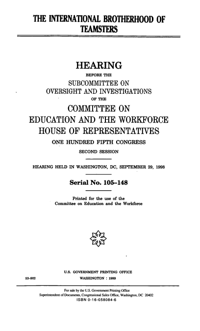 handle is hein.cbhear/intbt0001 and id is 1 raw text is: THE INTERNATIONAL BROTHERHOOD OF
TEAMSTERS
HEARING
BEFORE THE
SUBCOMMITTEE ON
OVERSIGHT AND INVESTIGATIONS
OF THE
COMMITTEE ON
EDUCATION AND THE WORKFORCE
HOUSE OF REPRESENTATIVES
ONE HUNDRED FIFTH CONGRESS
SECOND SESSION
HEARING HELD IN WASHINGTON, DC, SEPTEMBER 29, 1998
Serial No. 105-148
Printed for the use of the
Committee on Education and the Workforce
U.S. GOVERNMENT PRINTING OFFICE
53-902             WASHINGTON : 1999
For sale by the U.S. Government Printing Office
Superintendent of Documents, Congressional Sales Office, Washington, DC 20402
ISBN 0-16-058084-6



