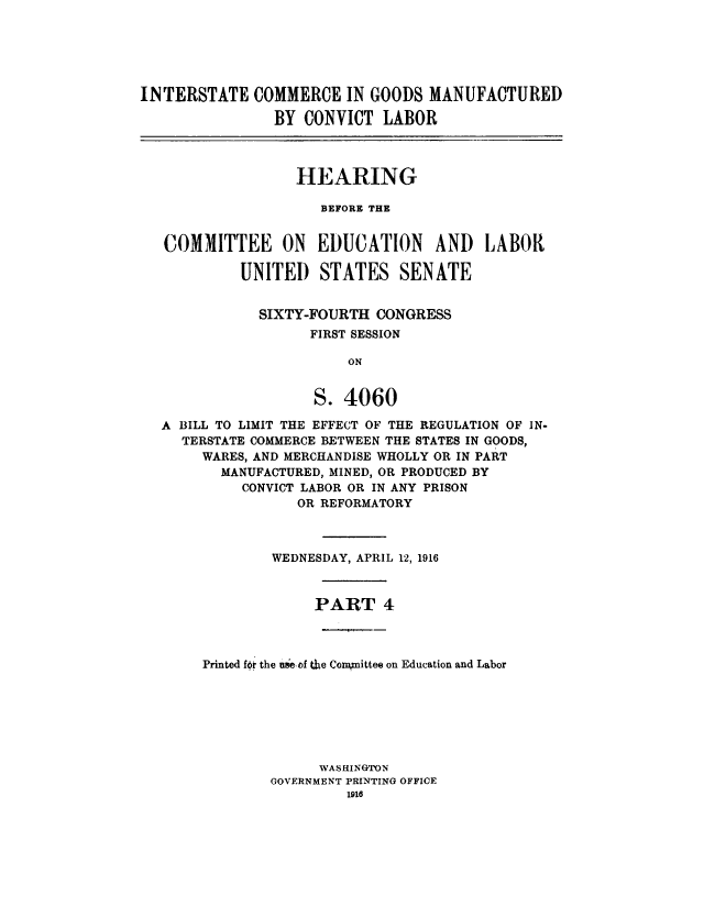 handle is hein.cbhear/intcgmiv0001 and id is 1 raw text is: 





INTERSTATE COMMERCE IN GOODS MANUFACTURED

                BY CONVICT LABOR



                  HEARING

                     BEFORE THE


   COMMITTEE ON EDUCATION AND LABOR

            UNITED STATES SENATE


              SIXTY-FOURTH CONGRESS
                    FIRST SESSION

                        ON


                    S. 4060

  A BILL TO LIMIT THE EFFECT OF THE REGULATION OF IN-
     TERSTATE COMMERCE BETWEEN THE STATES IN GOODS,
       WARES, AND MERCHANDISE WHOLLY OR IN PART
         MANUFACTURED, MINED, OR PRODUCED BY
            CONVICT LABOR OR IN ANY PRISON
                  OR REFORMATORY



               WEDNESDAY, APRIL 12, 1916



                    PART 4



       Printed fof the useof the Conkmittee on Education and Labor







                     WAS HINGTON
               GOVERNMENT PRINTING OFFICE


