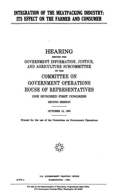 handle is hein.cbhear/intempk0001 and id is 1 raw text is: INTEGRATION OF THE MEATPACKING INDUSTRY:
ITS EFFECT ON THE FARMER AND CONSUMER

HEARING
BEFORE THE
GOVERNMENT INFORMATION, JUSTICE,
AND AGRICULTURE SUBCOMMITTEE
OF THE
COMMITTEE ON
GOVERNMENT OPERATIONS
HOUSE OF REPRESENTATIVES
ONE HUNDRED FIRST CONGRESS
SECOND SESSION
OCTOBER 16, 1990
Printed for the use of the Committee on Government Operations

U.S. GOVERNMENT PRINTING OFFICE
WASHINGTON : 1991

43-878 ix

For sale by the Superintendent of Documents, Congressional Sales Office
US. Government Printing Office, Washington, DC 20402


