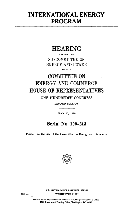 handle is hein.cbhear/intep0001 and id is 1 raw text is: INTERNATIONAL ENERGY
PROGRAM
HEARING
BEFORE THE
SUBCOMMITTEE ON
ENERGY AND POWER
OF THE
COMMITTEE ON
ENERGY AND COMMERCE
HOUSE OF REPRESENTATWES
ONE HUNDREDTH CONGRESS
SECOND SESSION
MAY 17, 1988
Serial No. 100-213
Printed for the use of the Committee on Energy and Commerce
U.S. GOVERNMENT PRINTING OFFICE
93-812-           WASHINGTON :1989
For sale by the Superintendent of Documents, Congressional Sales Office
U.S. Government Printing Office, Washington, DC 20402


