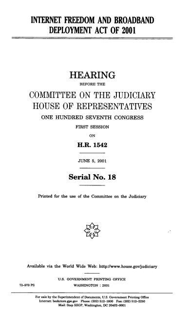 handle is hein.cbhear/intfbd0001 and id is 1 raw text is: INTERNET FREEDOM AND BROADBAND
DEPLOYMENT ACT OF 2001
HEARING
BEFORE THE
COMMITTEE ON THE JUDICIARY
HOUSE OF REPRESENTATIVES
ONE HUNDRED SEVENTH CONGRESS
FIRST SESSION
ON
H.R. 1542
JUNE 5, 2001
Serial No. 18
Printed for the use of the Committee on the Judiciary
Available via the World Wide Web: http//www.house.gov/judiciary
U.S. GOVERNMENT PRIN4TING OFFICE
72-979 PS              WASHINGTON : 2001
For sale by the Superintendent of Documents, U.S. Government Printing Office
Internet: bookstore.gpo.gov Phone: (202) 512-1800 Fax: (202) 512-2250
Mail: Stop SSOP, Washington, DC 20402-0001


