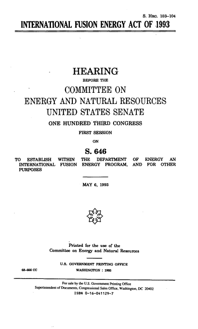 handle is hein.cbhear/intfe0001 and id is 1 raw text is: S. HRG. 103-104
INTERNATIONAL FUSION ENERGY ACT OF 1993
-        HEARING
BEFORE THE
COMMITTEE ON
ENERGY AND NATURAL RESOURCES
UNITED STATES SENATE
ONE HUNDRED THIRD CONGRESS
FIRST SESSION
ON
S. 646
TO ESTABLISH WITHIN THE DEPARTMENT OF ENERGY AN
INTERNATIONAL FUSION ENERGY PROGRAM, AND FOR OTHER
PURPOSES
MAY 6, 1993
Printed for the use of the
Committee on Energy and Natural Resources
U.S. GOVERNMENT PRINTING OFFICE
68-6 CC             WASHINGTON : 1993
For sale by the U.S. Government Printing Office
Superintendent of Documents, Congressional Sales Office, Washington, DC 20402
ISBN 0-16-041129-7


