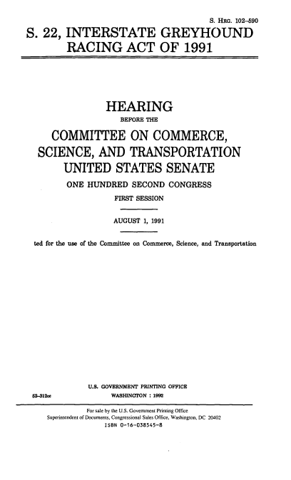 handle is hein.cbhear/intghr0001 and id is 1 raw text is: S. HiR. 102--590
S. 22, INTERSTATE GREYHOUND
RACING ACT OF 1991
HEARING
BEFORE THE
COMMITTEE ON COMMERCE,
SCIENCE, AND TRANSPORTATION
UNITED STATES SENATE
ONE HUNDRED SECOND CONGRESS
FIRST SESSION
AUGUST 1, 1991
ted for the use of the Committee on Commerce, Science, and Transportation
U.S. GOVERNMENT PRINTING OFFICE
S2-912c             WASHINGTON : 1992
For sale by the U.S. Government Printing Office
Superintendent of Documents, Congressional Sales Office, Washington, DC 20402
ISBN 0-16-038545-8


