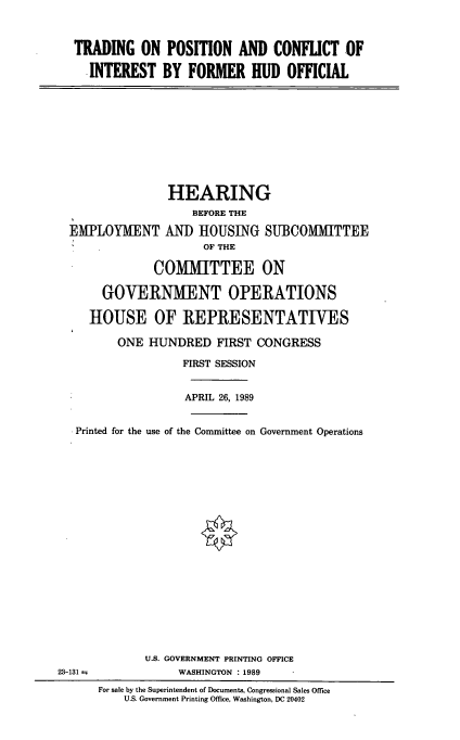 handle is hein.cbhear/inthudo0001 and id is 1 raw text is: TRADING ON POSITION AND CONFLICT OF
INTEREST BY FORMER HUD OFFICIAL

EMPLOYMENT

HEARING
BEFORE THE
AND HOUSING SUBCOMMITTEE
OF THE

COMMITTEE ON
GOVERNMENT OPERATIONS
HOUSE OF REPRESENTATIVES
ONE HUNDRED FIRST CONGRESS
FIRST SESSION
APRIL 26, 1989
Printed for the use of the Committee on Government Operations
U.S. GOVERNMENT PRINTING OFFICE
23-131 r                WASHINGTON : 1989
For sale by the Superintendent of Documents, Congressional Sales Office
U.S. Government Printing Office, Washington, DC 20402


