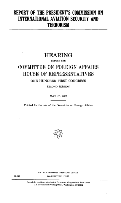 handle is hein.cbhear/intlasec0001 and id is 1 raw text is: REPORT OF THE PRESIDENT'S COMMISSION ON
INTERNATIONAL AVIATION SECURITY AND
TERRORISM

HEARING
BEFORE THE
COMMITTEE ON FOREIGN AFFAIRS
HOUSE OF REPRESENTATIVES
ONE HUNDRED FIRST CONGRESS
SECOND SESSION

MAY 17, 1990

Printed for the use of the Committee on Foreign Affairs

U.S. GOVERNMENT PRINTING OFFICE
WASHINGTON : 1990

31-847

For sale by the Superintendent of Documents, Congressional Sales Office
U.S. Government Printing Office, Washington, DC 20402


