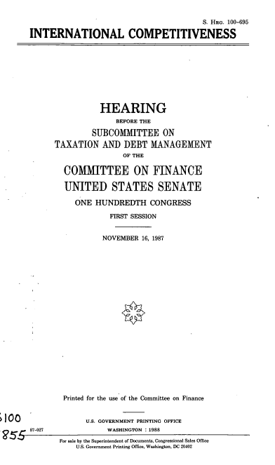 handle is hein.cbhear/intlcomp0001 and id is 1 raw text is: S. HRG. 100-695
INTERNATIONAL COMPETITIVENESS

HEARING
BEFORE THE
SUBCOMMITTEE ON
TAXATION AND DEBT MANAGEMENT
OF THE
COMMITTEE ON FINANCE
UNITED STATES SENATE
ONE HUNDREDTH CONGRESS
FIRST SESSION
NOVEMBER 16, 1987
Printed for the use of the Committee on Finance

U.S. GOVERNMENT PRINTING OFFICE
WASHINGTON       1988
For sale by the Superintendent of Documents, Congressional Sales Office
U.S. Government Printing Office, Washington, DC 20402

87-027


