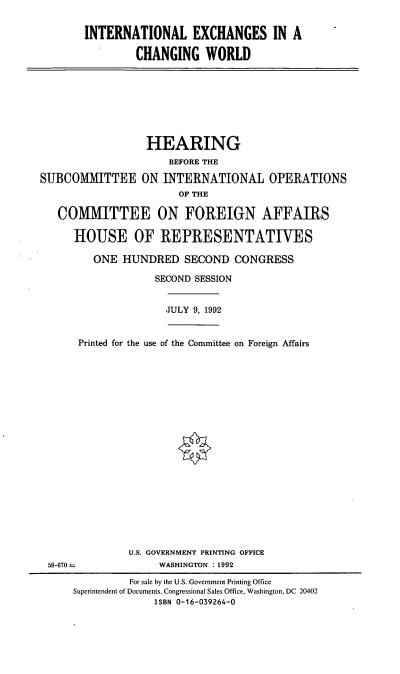 handle is hein.cbhear/intlex0001 and id is 1 raw text is: INTERNATIONAL EXCHANGES IN A
CHANGING WORLD

HEARING
BEFORE THE
SUBCOMMITTEE ON INTERNATIONAL OPERATIONS
OF THE
COMMITTEE ON FOREIGN AFFAIRS
HOUSE OF REPRESENTATIVES
ONE HUNDRED SECOND CONGRESS
SECOND SESSION
JULY 9, 1992
Printed for the use of the Committee on Foreign Affairs
U.S. GOVERNMENT PRINTING OFFICE
58-670--               WASHINGTON : 1992
For sale by the U.S. Government Printing Office
Superintendent of Documents, Congressional Sales Office, Washington, DC 20402
ISBN 0-16-039264-0



