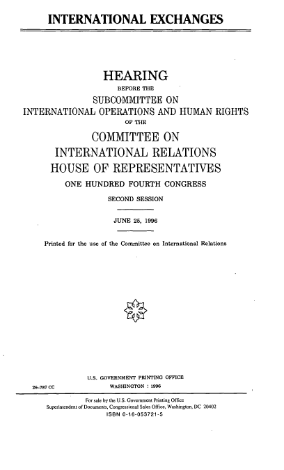 handle is hein.cbhear/intlexc0001 and id is 1 raw text is: INTERNATIONAL EXCHANGES

HEARING
BEFORE THE
SUBCOMMITTEE ON
INTERNATIONAL OPERATIONS AND HUMAN RIGHTS
OF THE
COMMITTEE ON
INTERNATIONAL RELATIONS
HOUSE OF REPRESENTATIVES
ONE HUNDRED FOURTH CONGRESS
SECOND SESSION
JUNE 25, 1996
Printed for the use of the Conunittee on International Relations

26-787 CC

U.S. GOVERNMENT PRINTING OFFICE
WASHINGTON : 1996

For sale by the U.S. Government Printing Office
Superintendent of Documents, Congressional Sales Office, Washington, DC 20402
ISBN 0-16-053721-5


