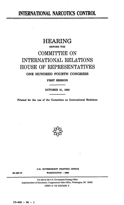 handle is hein.cbhear/intlnc0001 and id is 1 raw text is: INTERNATIONAL NARCOTICS CONTROL

HEARING
BEFORE THE
COMMITTEE ON
INTERNATIONAL RELATIONS
HOUSE OF REPRESENTATIVES
ONE HUNDRED FOURTH CONGRESS
FIRST SESSION
OCTOBER 31, 1995
Printed for the use of the Committee on International Relations

U.S. GOVERNMENT PRINTING OFFICE
WASHINGTON : 1996

23-468 CC

23-468 - 96 - 1

For sale by the U.S. Government Printing Office
Superintendent of Documents, Congressional Sales Office, Washington, DC 20402
ISBN 0-16-052506-3


