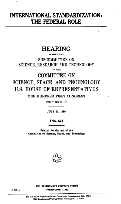 handle is hein.cbhear/intlstnd0001 and id is 1 raw text is: INTERNATIONAL STANDARDIZATION:
THE FEDERAL ROLE

HEARING
BEFORE THE
SUBCOMMITTEE ON
SCIENCE, RESEARCH AND TECHNOLOGY
OF THE
COMMIITTEE ON
SCIENCE, SPACE, AND TECHNOLOGY
U.S. HOUSE OF REPRESENTATIVES

ONE HUNDRED FIRST CONGRESS
FIRST SESSION

JULY 25, 1989

[No. 52]

Printed for the use of the
Committee on Science, Space, and Technology

U.S. GOVERNMENT PRINTING OFFICE
21-474 a                         WASHINGTON      : 1989
For sale by the Superintendent of Documents, Congressional Sales Office
US. Government Printing Office, Washington, DC 20402


