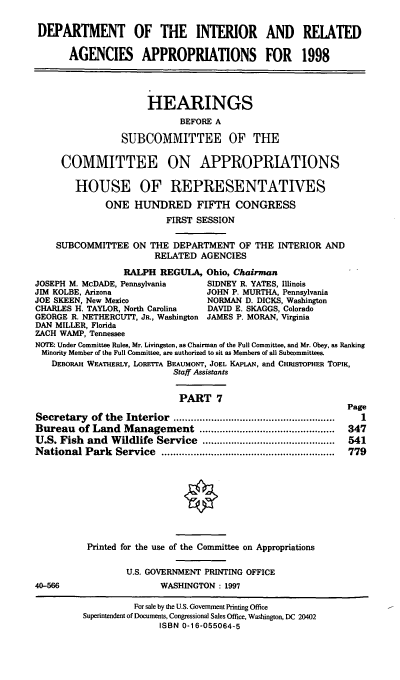 handle is hein.cbhear/intragvii0001 and id is 1 raw text is: DEPARTMENT OF THE INTERIOR AND RELATED
AGENCIES APPROPRIATIONS FOR 1998
HEARINGS
BEFORE A
SUBCOMMITTEE OF THE
COMMITTEE ON APPROPRIATIONS
HOUSE OF REPRESENTATWES
ONE HUNDRED FIFTH CONGRESS
FIRST SESSION
SUBCOMMITTEE ON THE DEPARTMENT OF THE INTERIOR AND
RELATED AGENCIES
RALPH REGULA, Ohio, Chairman
JOSEPH M. McDADE, Pennsylvania       SIDNEY R. YATES, Illinois
JIM KOLBE, Arizona                   JOHN P. MURTHA, Pennsylvania
JOE SKEEN, New Mexico                NORMAN D. DICKS, Washington
CHARLES H. TAYLOR, North Carolina    DAVID E. SKAGGS, Colorado
GEORGE R. NETHERCUTT, JR., Washington JAMES P. MORAN, Virginia
DAN MILLER, Florida
ZACH WAMP, Tennessee
NOTE: Under Committee Rules, Mr. Livingston, as Chairman of the Full Committee, and Mr. Obey, as Ranking
Minority Member of the Full Committee, are authorized to sit as Members of all Subcommittees.
DEBORAH WEATHERLY, LORETTA BEAUMONT, JOEL KAPLAN, and CHRISTOPHER ToPiK,
Staff Assistants
PART 7
Page
Secretary   of the  Interior  ........................................................  1
Bureau of Land Management ...............................................  347
U.S. Fish and Wildlife Service ..............................................  541
National Park    Service   ............................................................  779
Printed for the use of the Committee on Appropriations
U.S. GOVERNMENT PRINTING OFFICE
40-566                     WASHINGTON : 1997
For sale by the U.S. Government Printing Office
Superintendent of Documents, Congressional Sales Office, Washington, DC 20402
ISBN 0-16-055064-5


