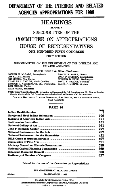 handle is hein.cbhear/intragx0001 and id is 1 raw text is: DEPARTMENT OF THE INTERIOR AND RELATED
AGENCIES APPROPRIATIONS FOR 1998
HEARINGS
BEFORE A
SUBCOMMITTEE OF THE
COMMITTEE ON APPROPRIATIONS
HOUSE OF REPRESENTATIVES
ONE HUNDRED FIFTH CONGRESS
FIRST SESSION
SUBCOMMITTEE ON THE DEPARTMENT OF THE INTERIOR AND
RELATED AGENCIES
RALPH REGULA, Ohio, Chairman
JOSEPH M. McDADE, Pennsylvania               SIDNEY R. YATES, Illinois
JIM KOLBE, Arizona                           JOHN P. MURTHA, Pennsylvania
JOE SKEEN, New Mexico                        NORMAN D. DICKS, Washington
CHARLES H. TAYLOR, North Carolina            DAVID E. SKAGGS, Colorado
GEORGE R. NETHERCUTT, JR., Washington        JAMES P. MORAN, Virginia
DAN MILLER, Florida
ZACH WAMP, Tennessee
NOTE: Under Committee Rules, Mr. Livingston, as Chairman of the Full Committee, and Mr. Obey, as Ranking
Minority Member of the Full Committee, are authorized to sit as Members of all Subcommittees.
DEBORAH WEATHERLY, LORETTA BEAUMONT, JOEL KAPLAN, and CHRISTOPHER ToPIK,
Staff Assistants
PART 10
Page
Indian  H ealth  Service  ......................................................................................  1
Navajo and Hopi Indian Relocation .............................................................  109
Institute of American Indian Arts .................................................................  121
Sm  ithsonian  Institution  ...................................................................................  151
National Gallery   of Art  ....................................................................................  261
John  F. Kennedy    Center   ..................................................................................  277
National Endowment for the Arts .................................................................  297
National Endowment for the Humanities ...................................................  421
IMLS Office of Museum Services ...................................................................  497
Com  m ission  of Fine  Arts  .................................................................................  521
Advisory Council on Historic Preservation ................................................  535
National Capital Planning Commission ......................................................  569
Holocaust Memorial Council ..........................................................................  603
Testimony of Member of Congress ................................................................  627
Printed for the use of the Committee on Appropriations
U.S. GOVERNMENT PRINTING OFFICE
40-644                           WASHINGTON : 1997
For sale by the U.S. Government Printing Office
Superintendent of Documents, Congressional Sales Office, Washington, DC 20402
ISBN 0-16-055066-1


