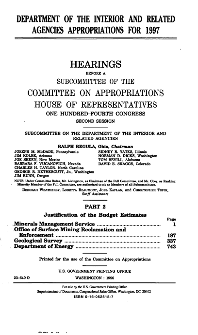 handle is hein.cbhear/intraii0001 and id is 1 raw text is: DEPARTMENT OF THE INTERIOR AND RELATED
AGENCIES APPROPRIATIONS FOR 1997
HEARINGS
BEFORE A
SUBCOMMITTEE OF THE
COMMITTEE ON APPROPRIATIONS
HOUSE OF REPRESENTATIVES
ONE HUNDRED-FOURTH CONGRESS
SECOND SESSION
SUBCOMMITTEE ON THE DEPARTMENT OF THE INTERIOR AND
RELATED AGENCIES
RALPH REGULA, Ohio, Chairman
JOSEPH M. McDADE, Pennsylvania     SIDNEY R. YATES, Illinois
JIM KOLBE, Arizona                 NORMAN D. DICKS, Washington
JOE SKEEN, New Mexico              TOM BEVILL, Alabama
BARBARA F. VUCANOVICH, Nevada      DAVID E. SKAGGS, Colorado
CHARLES H. TAYLOR North Carolina
GEORGE R. NETHERCUTT, Jl, Washington
JIM BUNN, Oregon
NOTE: Under Committee Rules, Mr. Livingston, as Chairman nf the Full Committee, and Mr. Obey, as Ranking
Minority Member of the Full Committee, are authorized to sit as Members of all Subcommittees.
DEBORAH WEATHERLY, LoREFTA BEAUMONT, JOEL KAPLAN, and CHRISTOPHER ToPix,
Staff Assistants
PART 2
Justification of the Budget Estimates
Page
.Minerals Management Service .............................................  I
.Office of Surface Mining Reclamation and
Enforcem   ent  ..........................................................................  187
Geological  Survey   ....................................................................  337
Department of Energy      ............................................................  743
Printed for the use of the Committee on Appropriations
U.S. GOVERNMENT PRINTING OFFICE
23-6400                  WASHINGTON: 1996
For sale by the U.S. Government Printing Office
Superintendent of Documents, Congrsonal Sales Office, Washington, DC 20402
ISBN 0-16-052518-7


