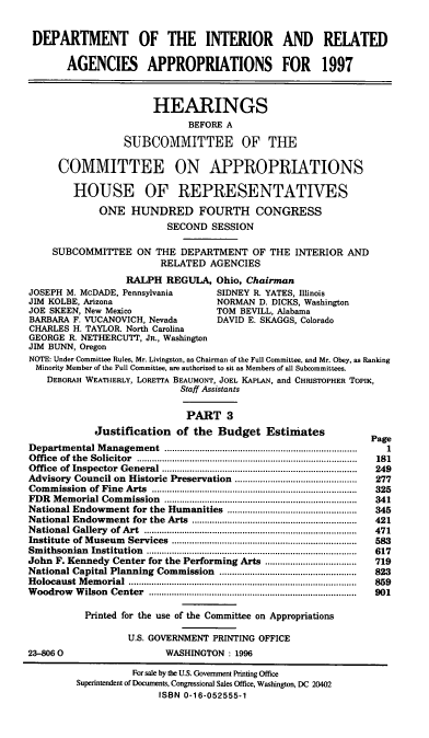 handle is hein.cbhear/intraiii0001 and id is 1 raw text is: DEPARTMENT OF THE INTERIOR AND RELATED
AGENCIES APPROPRIATIONS FOR 1997
HEARINGS
BEFORE A
SUBCOMMITTEE OF THE
COMMITTEE ON APPROPRIATIONS
HOUSE OF REPRESENTATIVES
ONE HUNDRED FOURTH CONGRESS
SECOND SESSION
SUBCOMMITTEE ON THE DEPARTMENT OF THE INTERIOR AND
RELATED AGENCIES
RALPH REGULA, Ohio, Chairman
JOSEPH M. McDADE, Pennsylvania              SIDNEY R. YATES, Illinois
JIM KOLBE, Arizona                          NORMAN D. DICKS, Washington
JOE SKEEN, New Mexico                       TOM BEVILL, Alabama
BARBARA F. VUCANOVICH, Nevada               DAVID E. SKAGGS, Colorado
CHARLES H. TAYLOR. North Carolina
GEORGE R. NETHERCUTT, JR., Washington
JIM BUNN, Oregon
NOTE: Under Committee Rules, Mr. Livingston, as Chairman of the Full Committee, and Mr. Obey, as Ranking
Minority Member of the Full Committee, are authorized to sit as Members of all Subcommittees.
DEBORAH WEATHERLY, LORETrA BEAUMONT, JOEL KAPLAN, and CHRISTOPHER TOPIK,
Staff Assistants
PART 3
Justification      of the Budget Estiniates                      Page
Departm   ental M anagem   ent  ............................................................................  1
O ffice  of  the  Solicitor  .......................................................................................  181
Office of Inspector General                            .....................................  249
Advisory Council on Historic Preservation ................................................  277
Commission of Fine Arts                               .......................................  325
FDR   M em orial Com  m ission  ............................................................................  341
National Endowment for the Humanities ...................................................  345
National Endowment for the Arts .................................................................  421
N ational G allery  of Art  ....................................................................................  471
Institute  of M useum  Services   .........................................................................  583
Sm  ithsonian  Institution  ...................................................................................  617
John F. Kennedy Center for the Performing Arts ....................................  719
National Capital Planning Commission ......................................................  823
H olocaust  M em orial  ..........................................................................................  859
W oodrow   W ilson  Center   ..................................................................................  901
Printed for the use of the Committee on Appropriations
U.S. GOVERNMENT PRINTING OFFICE
23-06 0                         WASHINGTON : 1996
For sale by the U.S. Government Printing Office
Superintendent of Documents, Congressional Sales Office, Washington, DC 20402
ISBN 0-16-052555-1


