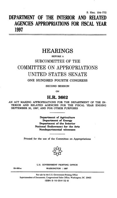 handle is hein.cbhear/intrap0001 and id is 1 raw text is: S. HRG. 104-772
DEPARTMENT OF THE INTERIOR AND RELATED
AGENCIES APPROPRIATIONS FOR FISCAL YEAR
1997
HEARINGS
BEFORE A
SUBCOMMITTEE OF THE
COMMITTEE ON APPROPRIATIONS
UNITED STATES SENATE
ONE HUNDRED FOURTH CONGRESS
SECOND SESSION
ON
H.R. 3662
AN ACT MAKING APPROPRIATIONS FOR THE DEPARTMENT OF THE IN-
TERIOR AND RELATED AGENCIES FOR THE FISCAL YEAR ENDING
SEPTEMBER 30, 1997, AND FOR OTHER PURPOSES
Department of Agriculture
Department of Energy
Department of the Interior
National Endowment for the Arts
Nondepartmental witnesses
Printed for the use of the Committee on Appropriations
U.S. GOVERNMENT PRINTING OFFICE
23-995cc            WASHINGTON : 1997
For sale by the U.S. Government Printing Office
Superintendent of Documents, Congressional Sales Office, Washington, DC 20402
ISBN 0-16-054132-8


