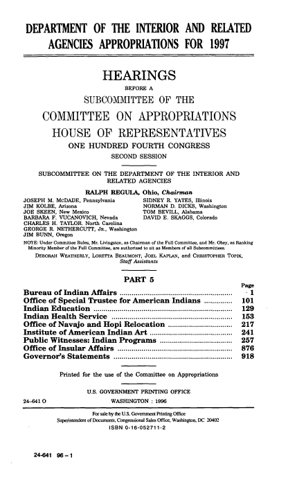 handle is hein.cbhear/intrav0001 and id is 1 raw text is: DEPARTMENT OF THE INTERIOR AND RELATED
AGENCIES APPROPRIATIONS FOR 1997
HEARINGS
BEFORE A
SUBCOMMITTEE OF THE
COMMITTEE ON APPROPRIATIONS
HOUSE OF REPRESENTATIVES
ONE HUNDRED FOURTH CONGRESS
SECOND SESSION
SUBCOMMITTEE ON THE DEPARTMENT OF THE INTERIOR AND
RELATED AGENCIES
RALPH REGULA, Ohio, Chairman
JOSEPH M. McDADE, Pennsylvania      SIDNEY R. YATES, Illinois
JIM KOLBE, Arizona                  NORMAN D. DICKS, Washington
JOE SKEEN, New Mexico               TOM BEVILL, Alabama
BARBARA F. VUCANOVICH, Nevada       DAVID E. SKAGGS, Colorado
CHARLES H. TAYLOR. North Carolina
GEORGE R. NETHERCUTT, JR., Washington
JIM BUNN, Oregon
NOTE: Under Committee Rules, Mr. Livingston, as Chairman of the Full Committee, and Mr. Obey, as Ranking
Minority Member of the Full Committee, are authorized to sit as Members of all Subcommittees.
DEBORAH WEATHERLY, LORETTA BEAUMONT, JOEL KAPLAN, and CHRISTOPHER TOPIK,
Staff Assistants
PART 5
Page
Bureau   of Indian  Affairs  ........................................................  .  1
Office of Special Trustee for American Indians ..............     101
Indian  Education    .....................................................................  129
Indian  Health   Service  ............................................................  153
Office of Navajo and Hopi Relocation ................................  217
Institute of American Indian Art .........................................  241
Public Witnesses: Indian Programs ....................................  257
Office  of Insular  Affairs  .........................................................  876
Governor's   Statem  ents  ...........................................................  918
Printed for the use of the Committee on Appropriations
U.S. GOVERNMENT PRINTING OFFICE
24-46410                  WASHINGTON : 1996

24-641 96-1

For sale by the U.S. Government Printing Office
Superintendent of Documents, Congressional Sales Office, Washington, DC 20402
ISBN 0-16-052711-2


