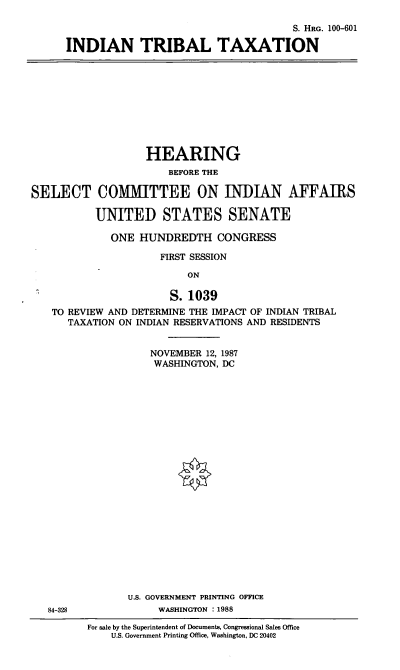 handle is hein.cbhear/intrbltax0001 and id is 1 raw text is: S. HRG. 100-601
INDIAN TRIBAL TAXATION

HEARING
BEFORE THE
SELECT COMMITTEE ON INDIAN AFFAIRS
UNITED STATES SENATE
ONE HUNDREDTH CONGRESS
FIRST SESSION
ON
S.1039
TO REVIEW AND DETERMINE THE IMPACT OF INDIAN TRIBAL
TAXATION ON INDIAN RESERVATIONS AND RESIDENTS

NOVEMBER 12, 1987
WASHINGTON, DC
U.S. GOVERNMENT PRINTING OFFICE
WASHINGTON : 1988

84-328

For sale by the Superintendent of Documents, Congressional Sales Office
U.S. Government Printing Office, Washington, DC 20402


