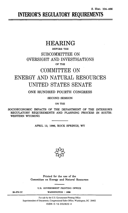 handle is hein.cbhear/intregr0001 and id is 1 raw text is: S. HRG. 104-486
INTERIOR'S REGULATORY REQUIREMENTS

HEARING
BEFORE THE
SUBCOMMITTEE ON
OVERSIGHT AND INVESTIGATIONS
OF THE
COMMITTEE ON
ENERGY AND NATURAL RESOURCES
UNITED STATES SENATE
ONE HUNDRED FOURTH CONGRESS
SECOND SESSION
ON THE
SOCIOECONOMIC IMPACTS OF THE DEPARTMENT OF THE INTERIOR'S
REGULATORY REQUIREMENTS AND PLANNING PROCESS IN SOUTH-
WESTERN WYOMING

25-276 CC

APRIL 13, 1996, ROCK SPRINGS, WY
Printed for the use of the
Committee on Energy and Natural Resources
U.S. GOVERNMENT PRINTING OFFICE
WASHINGTON : 1996

For sale by the U.S. Government Printing Office
Superintendent of Documents, Congressional Sales Office, Washington, DC 20402
ISBN 0-16-052822-4


