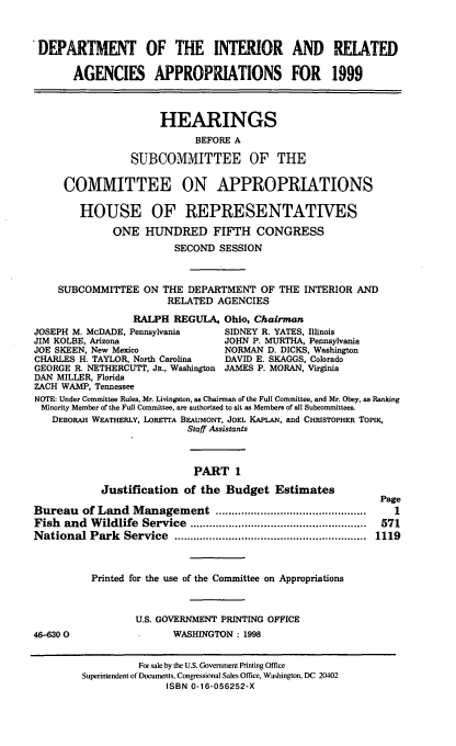 handle is hein.cbhear/intri0001 and id is 1 raw text is: DEPARTMENT OF THE INTERIOR AND RELATED
AGENCIES APPROPRIATIONS FOR 1999
HEARINGS
BEFORE A
SUBCOMMITTEE OF THE
COMMITTEE ON APPROPRIATIONS
HOUSE OF REPRESENTATIVES
ONE HUNDRED FIFTH CONGRESS
SECOND SESSION
SUBCOMMITTEE ON THE DEPARTMENT OF THE INTERIOR AND
RELATED AGENCIES
RALPH REGULA, Ohio, Chairman
JOSEPH M. McDADE, Pennsylvania    SIDNEY R. YATES, Illinois
JIM KOLBE, Arizona                JOHN P. MURTHA, Pennsylvania
JOE SKEEN, New Mexico             NORMAN D. DICKS, Washington
CHARLES H. TAYLOR, North Carolina  DAVID E. SKAGGS, Colorado
GEORGE R. NETHERCUTT, JR., Washington JAMES P. MORAN, Virginia
DAN MILLER, Florida
ZACH WAMP, Tennessee
NOTE: Under Committee Rules, Mr. Livingston, as Chairman of the Full Committee, and Mr. Obey, as Ranking
Minority Member of the Full Committee, are authorized to sit as Members of all Subcommittees.
DEBORAH WEATHERLY, LORETTA BEAUMONT, JOEL KAPLAN, and CHRISTOPHER TOPIK,
Staff Assistants
PART 1
Justification of the Budget Estimates
Page
Bureau of Land Management ...............................................  1
Fish  and  W ildlife  Service  .......................................................  571
National Park   Service  ............................................................  1119
Printed for the use of the Committee on Appropriations
U.S. GOVERNMENT PRINTING OFFICE
46-6300                  WASHINGTON : 1998

For sale by the U.S. Government Printing Office
Superintendent of Documents, Congressional Sales Office, Washington, DC 2402
ISBN 0-16-056252-X



