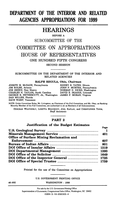 handle is hein.cbhear/intrii0001 and id is 1 raw text is: DEPARTMENT OF THE INTERIOR AND RELATED
AGENCIES APPROPRIATIONS FOR 1999
HEARINGS
BEFORE A
SUBCOMMITTEE OF THE
COMMITTEE ON APPROPRIATIONS
HOUSE OF REPRESENTATIVES
ONE HUNDRED FIFTH CONGRESS
SECOND SESSION
SUBCOMMITTEE ON THE DEPARTMENT OF THE INTERIOR AND
RELATED AGENCIES
RALPH REGULA, Ohio, Chairman
JOSEPH M. McDADE, Pennsylvania       SIDNEY R. YATES, Illinois
JIM KOLBE, Arizona                   JOHN P. MURTHA, Pennsylvania
JOE SKEEN, New Mexico                NORMAN D. DICKS, Washington
CHARLES H. TAYLOR, North Carolina    DAVID E. SKAGGS, Colorado
GEORGE R. NETHERCUTT, JR., Washington JAMES P. MORAN, Virginia
DAN MILLER, Florida
ZACH WAMP, Tennessee
NOTE: Under Committee Rules, Mr. Livingston, as Chairman of the Full Committee, and Mr. Obey, as Ranking
Minority Member of the Full Committee, are authorized to sit as Members of all Subcommittees.
DEBORAH WEATHERLY, LORETTA BEAUMONT, JOEL KAPLAN, and CHRISTOPHER TOPIK,
Staff Assistants
PART 2
Justification of the Budget Estimates
Page
U .S. Geological Survey     ..........................................................  1
Minerals Management Service .............................................  401
Office of Surface Mining Reclamation and
E nforcem  ent  ..........................................................................  607
Bureau   of Indian   Affairs  ........................................................  801
DOI Office of Insular Affairs ................................................ 1319
DOI Departmental Management .......................................... 1393
DOI Office   of the  Solicitor  .....................................................  1649
DOI Office of the Inspector General ................................... 1725
DOI Office of Special Trustee ............................................... 1759
Printed for the use of the Committee on Appropriations
U.S. GOVERNMENT PRINTING OFFICE
46-892                     WASHINGTON : 1998
For sale by the U.S. Government Printing Office
Superintendent of Documents, Congressional Sales Office, Washington, DC 20402
ISBN 0-16-056305-4


