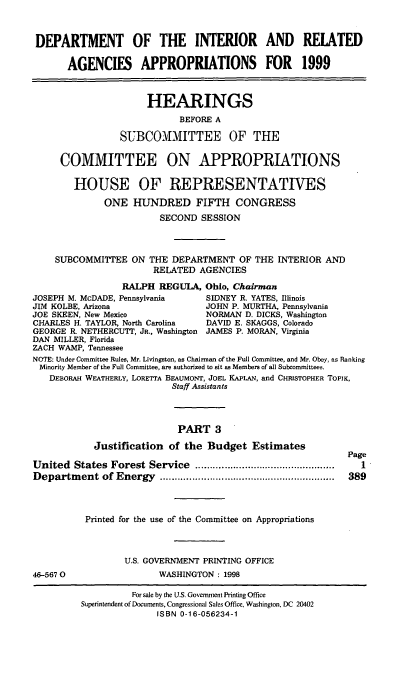 handle is hein.cbhear/intriii0001 and id is 1 raw text is: DEPARTMENT OF THE INTERIOR AND RELATED
AGENCIES APPROPRIATIONS FOR 1999
HEARINGS
BEFORE A
SUBCOMMITTEE OF THE
COMMITTEE ON APPROPRIATIONS
HOUSE OF REPRESENTATIVES
ONE HUNDRED FIFTH CONGRESS
SECOND SESSION
SUBCOMMITTEE ON THE DEPARTMENT OF THE INTERIOR AND
RELATED AGENCIES
RALPH REGULA, Ohio, Chairman
JOSEPH M. McDADE, Pennsylvania     SIDNEY R. YATES, Illinois
JIM KOLBE, Arizona                 JOHN P. MURTHA, Pennsylvania
JOE SKEEN, New Mexico              NORMAN D. DICKS, Washington
CHARLES H. TAYLOR, North Carolina  DAVID E. SKAGGS, Colorado
GEORGE R. NETHERCUTT, JR., Washington JAMES P. MORAN, Virginia
DAN MILLER, Florida
ZACH WAMP, Tennessee
NOTE: Under Committee Rules, Mr. Livingston, as Chairman of the Full Committee, and Mr. Obey, as Ranking
Minority Member of the Full Committee, are authorized to sit as Members of all Subcommittees.
DEBORAH WEATHERLY, LORETTA BEAUMONT, JOEL KAPLAN, and CHRISTOPHER TOPIK,
Staff Assistants
PART 3
Justification of the Budget Estimates
Page
United  States  Forest Service   ................................................  I
Departm   ent of Energy   ............................................................  389
Printed for the use of the Committee on Appropriations
U.S. GOVERNMENT PRINTING OFFICE
46-5670                  WASHINGTON: 1998

For sale by the U.S. Government Printing Office
Superintendent of Documents, Congressional Sales Office, Washington, DC 20402
ISBN 0-16-056234-1


