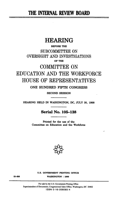 handle is hein.cbhear/intrvbod0001 and id is 1 raw text is: 


        THE INTERNAL REVIEW BOARD








                 HEARING
                     BEFORE THE

               SUBCOMMITTEE ON
       OVERSIGHT AND INVESTIGATIONS
                      OF THE

               COMMITTEE ON

 EDUCATION AND THE WORKFORCE

     HOUSE OF REPRESENTATIVES

         ONE HUNDRED FIFTH CONGRESS

                  SECOND SESSION


     HEARING HELD IN WASHINGTON, DC, JULY 30, 1998


               Serial No. 105-138


               Printed for the use of the
          Committee on Education and the Workforce














             U.S. GOVERNMENT PRINTING OFFICE
53-898            WASHINGTON : 1999

              For sale by the U.S. Government Printing Office
     Superintendent of Documents, Congressional Sales Office, Washington, DC 20402
                  ISBN 0-16-058085-4


