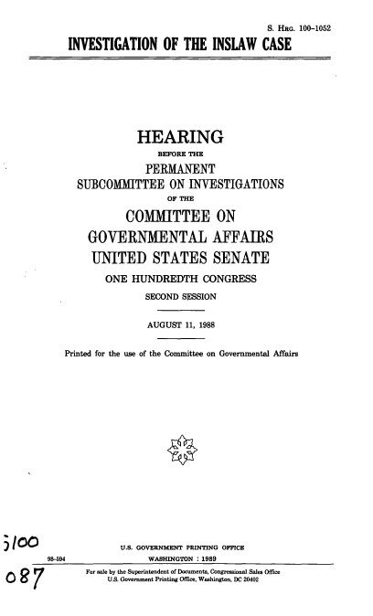 handle is hein.cbhear/invesinsca0001 and id is 1 raw text is: S. HRG. 100-1052
INVESTIGATION OF THE INSLAW CASE

HEARING
BEFORE THE
PERMANENT
SUBCOMMITTEE ON INVESTIGATIONS
OF THE
COMMITTEE ON
GOVERNMENTAL AFFAIRS
UNITED STATES SENATE
ONE HUNDREDTH CONGRESS
SECOND SESSION
AUGUST 11, 1988
Printed for the use of the Committee on Governmental Affairs

98-594
007

U.S. GOVERNMENT PRINTING OFFICE
WASHINGTON : 1989
For sale by the Superintendent of Documents, Congressional Sales Office
U.S. Government Printing Office, Washington, DC 20402


