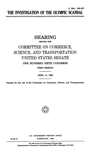 handle is hein.cbhear/involys0001 and id is 1 raw text is: S. HRG. 106-637
THE INVESTIGATION OF THE OLYMPIC SCANDAL

HEARING
BEFORE THE
COMMITTEE ON COMMERCE,
SCIENCE, AND TRANSPORTATION
UNITED STATES SENATE
ONE HUNDRED SIXTH CONGRESS
FIRST SESSION
APRIL 14, 1999
Printed for the use of the Committee on Commerce, Science, and Transportation

65-939 CC

U.S. GOVERNMENT PRINTING OFFICE
WASHINGTON : 2000

For sale by the U.S. Government Printing Office
Superintendent of Documents, Congressional Sales Office, Washington DC 20402


