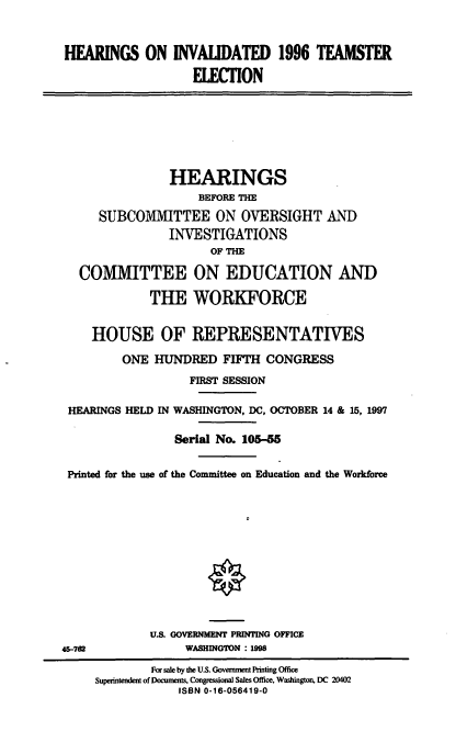 handle is hein.cbhear/invtmse0001 and id is 1 raw text is: 


HEARINGS ON INVAUDATED 1996 TEAMSTER
                   ELECION







                HEARINGS
                    BEFORE THE
     SUBCOMMITTEE ON OVERSIGHT AND
                INVESTIGATIONS
                      OF THE
   COMMITTEE ON EDUCATION AND

             THE WORKFORCE


    HOUSE OF REPRESENTATIVES

         ONE HUNDRED FIFTH CONGRESS
                   FIRST SESSION

 HEARINGS HELD IN WASHINGTON, DC, OCTOBER 14 & 15, 1997

                Serial No. 105-55

 Printed for the use of the Committee on Education and the Workforce











             U.S. GOVERNMENT PRINTING OFFICE
45-72             WASHINGTON : 1998
             For sale by the U.S. Government Printing Office
     Superintendent of Documents. Congressional Sales Office, Washington, DC 20402
                 ISBN 0-16-056419-0


