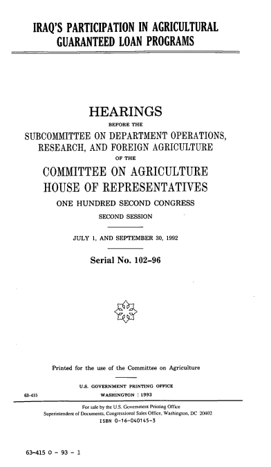 handle is hein.cbhear/ipaglp0001 and id is 1 raw text is: IRAQ'S PARTICIPATION IN AGRICULTURAL
GUARANTEED LOAN PROGRAMS

HEARINGS
BEFORE THE
SUBCOMMITTEE ON DEPARTMENT OPERATIONS,
RESEARCH, AND FOREIGN AGRICULTURE
OF THE

COMMITTEE ON AGRICULTURE
HOUSE OF REPRESENTATIVES
ONE HUNDRED SECOND CONGRESS
SECOND SESSION
JULY 1, AND SEPTEMBER 30, 1992
Serial No. 102-96
Printed for the use of the Committee on Agriculture
U.S. GOVERNMENT PRINTING OFFICE
WASHINGTON : 1993

63-415 0 - 93 - 1

63-415

For sale by the U.S. Government Printing Office
Superintendent of Documents, Congressional Sales Office, Washington, DC 20402
ISBN 0-16-040145-3


