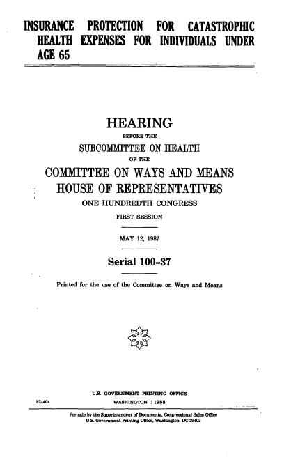 handle is hein.cbhear/ipch0001 and id is 1 raw text is: INSURANCE
HEALTH
AGE 65

PROTECTION
EXPENSES FOR

FOR CATASTROPHIC
INDIVIDUALS UNDER

HEARING
BEFORE THE
SUBCOMMITTEE ON HEALTH
OF THE
COMMITTEE ON WAYS AND MEANS
HOUSE OF REPRESENTATIVES
ONE HUNDREDTH CONGRESS
FIRST SESSION
MAY 12, 1987
Serial 100-37
Printed for the use of the Committee on Ways and Means

U.S. GOVERNMENT PRINTING OFFICE
WASHINGTON : 1988

82-404

For sale by the Superintendent of Documents, Congressional Sales Office
U.S. Government Printing Office, Washington, DC 20402


