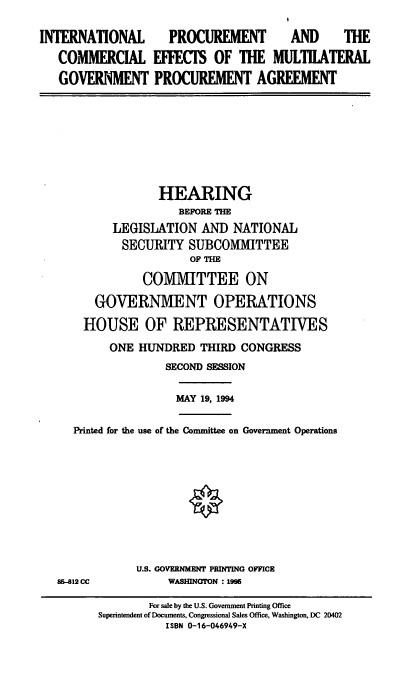 handle is hein.cbhear/ipcmgpa0001 and id is 1 raw text is: INTERNATIONAL PROCUREMENT AND THE
COMMERCIAL EFFECTS OF THE MULTILATERAL
GOVERNMENT PROCUREMENT AGREEMENT

HEARING
BEFORE THE
LEGISLATION AND NATIONAL
SECURITY SUBCOMMITTEE
OF THE
COMMITTEE ON
GOVERNMENT OPERATIONS
HOUSE OF REPRESENTATIVES
ONE HUNDRED THIRD CONGRESS
SECOND SESSION

MAY 19, 1994

Printed for the use of the Committee on Government Operations

85-812 CC

U.S. GOVERNMENT PRINTING OFCE
WASHINGTON : 1995

For sale by the U.S. Government Printing Office
Superintendent of Documents, Congressional Sales Office, Washington, DC 20402
ISBN 0-16-046949-X


