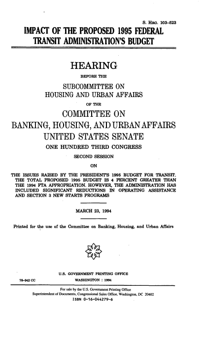handle is hein.cbhear/ipftab0001 and id is 1 raw text is: S. HRG. 103-523
IMPACT OF THE PROPOSED 1995 FEDERAL
TRANSIT ADMINISTRATION'S BUDGET
HEARING
BEFORE THE
SUBCOMMITTEE ON
HOUSING AND URBAN AFFAIRS
OF THE
COMMITTEE ON
BANKING, HOUSING, AND URBAN AFFAIRS
UNITED STATES SENATE
ONE HUNDRED THIRD CONGRESS
SECOND SESSION
ON
THE ISSUES RAISED BY THE PRESIDENTS 1995 BUDGET FOR TRANSIT.
THE TOTAL PROPOSED 1995 BUDGET IS 4 PERCENT GREATER THAN
THE 1994 FTA APPROPRIATION. HOWEVER, THE ADMINISTRATION HAS
INCLUDED SIGNIFICANT REDUCTIONS IN OPERATING ASSISTANCE
AND SECTION 3 NEW STARTS PROGRAMS
MARCH 23, 1994
Printed for the use of the Committee on Banking, Housing, and Urban Affairs
U.S. GOVERNMENT PRINTING OFFICE
78-942 CC           WASHINGTON : 1994
For sale by the U.S. Government Printing Office
Superintendent of Documents, Congressional Sales Office, Washington, DC 20402
ISBN 0-16-044279-6


