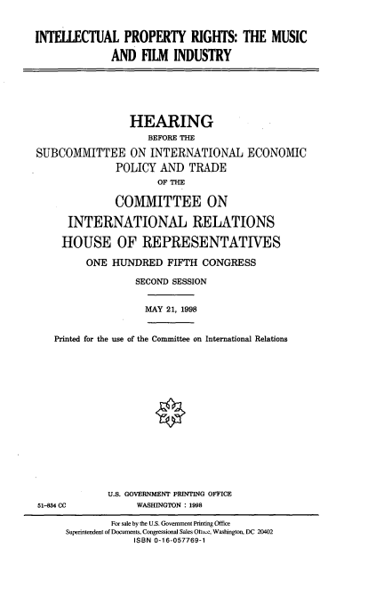 handle is hein.cbhear/iprmf0001 and id is 1 raw text is: INTELLECTUAL PROPERTY RIGHTS: THE MUSIC
AND FILM INDUSTRY

HEARING
BEFORE THE
SUBCOMMITTEE ON INTERNATIONAL ECONOMIC
POLICY AND TRADE
OF THE
COMMITTEE ON
INTERNATIONAL RELATIONS
HOUSE OF REPRESENTATIVES
ONE HUNDRED FIFTH CONGRESS
SECOND SESSION
MAY 21, 1998
Printed for the use of the Committee on International Relations

U.S. GOVERNMENT PRINTING OFFICE
WASHINGTON : 1998

51-834 CC

For sale by the U.S. Government Printing Office
Superintendent of Documents, Congressional Sales Oftwe, Washington, DC 20402
ISBN 0-16-057769-1


