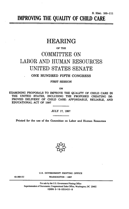 handle is hein.cbhear/iqcc0001 and id is 1 raw text is: S. HIR. 105-111
IMPROVING THE QUALITY OF CHILD CARE

HEARING
OF THE
COMMITTEE ON
LABOR AND HUMAN RESOURCES
UNITED STATES SENATE

ONE HUNDRED FIFTH CONGRESS
FIRST SESSION
ON
EXAMINING PROPOSALS TO IMPROVE THE QUALITY OF CHILD CARE IN
THE UNITED STATES, INCLUDING THE PROPOSED CREATING IM-
PROVED DELIVERY OF CHILD CARE: AFFORDABLE, RELIABLE, AND
EDUCATIONAL ACT OF 1997
JULY 17, 1997
Printed for the use of the Committee on Labor and Human Resources
U.S. GOVERNMENT PRINTING OFFICE
42-aes CC            WASHINGTON : 1997
For sale by the U.S. Government Printing Office
Superintendent of Documents, Congressional Sales Office, Washington, DC 20402
ISBN 0-16-055451-9


