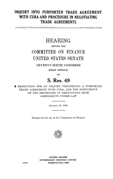 handle is hein.cbhear/iqtradcb0001 and id is 1 raw text is: 



INQUIRY INTO PURPORTED TRADE AGREEMENT

  WITH CUBA AND PROCEDURE IN NEGOTIATING

              TRADE AGREEMENTS


        HEARING

           BEFORE THE

COMMITTEE ON FINANCE

UNITED STATES SENATE

   SEVENTY-SIXTH CONGRESS

         FIRST SESSION

              ON

        S. Res. 49


K RESOLUTION FOR AN INQUIRY CONCERNING A PURPORTED
  TRADE AGREEMENT WITH CUBA, AND THE SUFFICIENCY
       OF THE PROCEDURE IN NEGOTIATING SUCH
              AGREEMENTS UNDER LAW


                   January 13, 1939




         Printed for the use of the Committee on Finance














                   UNITED STATES
              GOVERNMENT PRINTING OFFICE
    121200        WASHINGTON: 1939


