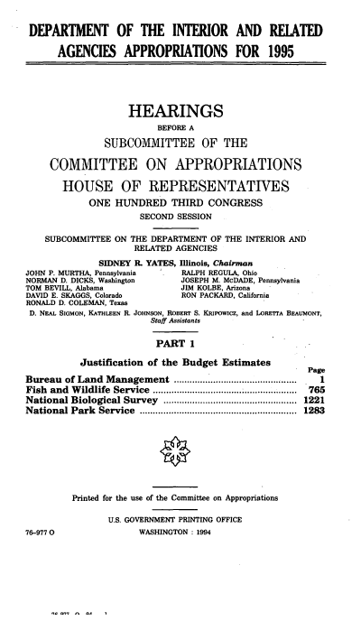 handle is hein.cbhear/iraapi0001 and id is 1 raw text is: DEPARTMENT OF THE INTERIOR AND RELATED
AGENCIES APPROPRIATIONS FOR 1995
HEARINGS
BEFORE A
SUBCOMMITTEE OF THE
COMMITTEE ON APPROPRIATIONS
HOUSE OF REPRESENTATIVES
ONE HUNDRED THIRD CONGRESS
SECOND SESSION
SUBCOMMITTEE ON THE DEPARTMENT OF THE INTERIOR AND
RELATED AGENCIES
SIDNEY R. YATES, Illinois, Chairman
JOHN P. MURTHA, Pennsylvania     RALPH REGULA, Ohio
NORMAN D. DICKS, Washington     JOSEPH M. McDADE, Pennsylvania
TOM BEVILL, Alabama             JIM KOLBE, Arizona
DAVID E. SKAGGS, Colorado       RON PACKARD, California
RONALD D. COLEMAN, Texas
D. NEAL SIGMON, KATHLEEN R. JOHNSON, ROBERT S. KRIpowIcz, and LORErA BEAUMONT,
Staff Assistants
PART 1
Justification of the Budget Estimates
Page
Bureau  of Land  Management    ...............................................  1
Fish and Wildlife Service ........................... 765
National Biological Survey   ...................................................  1221
National Park  Service  ............................................................  1283
Printed for the use of the Committee on Appropriations
U.S. GOVERNMENT PRINTING OFFICE
76-9770                 WASHINGTON: 1994


