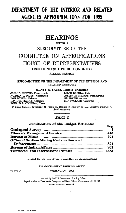 handle is hein.cbhear/iraapii0001 and id is 1 raw text is: DEPARTMENT OF THE INTERIOR AND RELATED
AGENCIES APPROPRIATIONS FOR 1995
HEARINGS
BEFORE A
SUBCOMMITTEE OF THE
COMMITTEE ON APPROPRIATIONS
HOUSE OF REPRESENTATIVES
ONE HUNDRED THIRD CONGRESS
SECOND SESSION
SUBCOMMITTEE ON THE DEPARTMENT OF THE INTERIOR AND
RELATED AGENCIES
SIDNEY I. YATES, Illinois, Chairman
JOHN P. MURTHA, Pennsylvania      RALPH REGULA, Ohio
NORMAN D. DICKS, Washington       JOSEPH M. McDADE, Pennsylvania
TOM BEVILL, Alabama               JIM KOLBE, Arizona
DAVID E. SKAGGS, Colorado         RON PACKARD, California
RONALD D. COLEMAN, Texas
D. NEAL SIGMON, KATHLEEN R. JOHNSON, ROBERT S. KRIpowicz, and LORETrA BEAUMONT,
Staff Assistants
PART 2
Justification of the Budget Estimates
Page
Geological Survey   ......................................................... .  1
Minerals Management Service .................................. ..........  415
Bureau   of  M ines  .......................................................................  671
Office of Surface Mining Reclamation and
Enforcem  ent  ..........................................................................  821
Bureau   of Indian  Affairs  ........................................................  961
Territorial and International Affairs ................ 1353
Printed for the use of the Committee on Appropriations
U.S. GOVERNMENT PRINTING OFFICE
76-9780                  WASHINGTON : 1994
For sale by the U.S. Government Printing Office
Superintendent of Documents, Congressional Sales Office, Washington, DC 20402
ISBN 0-16-043969-8

76-978 0-94-    1


