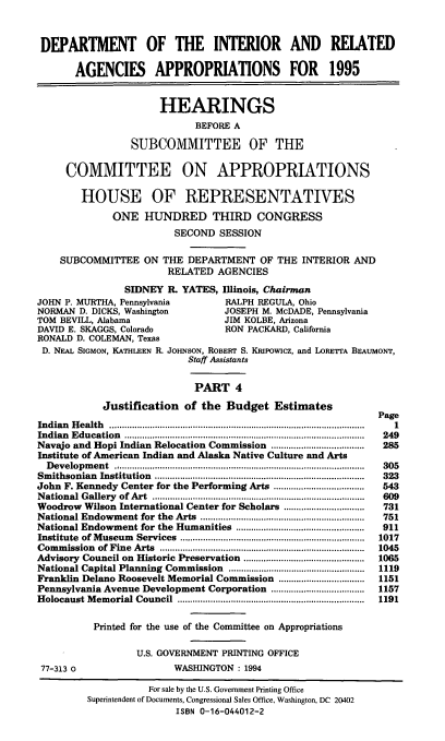 handle is hein.cbhear/iraapiv0001 and id is 1 raw text is: DEPARTMENT OF THE INTERIOR AND REIATED
AGENCIES APPROPRIATIONS FOR 1995
HEARINGS
BEFORE A
SUBCOMMITTEE OF THE
COMMITTEE ON APPROPRIATIONS
HOUSE OF REPRESENTATIVES
ONE HUNDRED THIRD CONGRESS
SECOND SESSION
SUBCOMMITTEE ON THE DEPARTMENT OF THE INTERIOR AND
RELATED AGENCIES
SIDNEY R. YATES, Illinois, Chairman
JOHN P. MURTHA, Pennsylvania               RALPH REGULA, Ohio
NORMAN D. DICKS, Washington                JOSEPH M. McDADE, Pennsylvania
TOM BEVILL, Alabama                        JIM KOLBE, Arizona
DAVID E. SKAGGS, Colorado                  RON PACKARD, California
RONALD D. COLEMAN, Texas
D. NEAL SIGMON, KATHLEEN R. JOHNSON, ROBERT S. Kalpowicz, and LORETTA BEAUMONT,
Staff Assistants
PART 4
Justification      of the Budget Estimates
Page
Indian  H ealth  .....................................................................................................  1
Indian  E ducation  ...............................................................................................  249
Navajo and Hopi Indian Relocation Commission .....................................  285
Institute of American Indian and Alaska Native Culture and Arts
D evelopm  ent  ..................................................................................................  305
Sm ithsonian  Institution  ...................................................................................  323
John F. Kennedy Center for the Performing Arts ....................................  543
N ational Gallery  of Art  ....................................................................................  609
Woodrow Wilson International Center for Scholars ................................  731
National Endowment for the      Arts  .................................................................  751
National Endowment for the Humanities ...................................................  911
Institute  of M useum  Services  .........................................................................  1017
Com  m ission  of Fine  Arts  .................................................................................  1045
Advisory Council on Historic Preservation ................................................  1065
National Capital Planning Commission ......................................................  1119
Franklin Delano Roosevelt Memorial Commission ..................................  1151
Pennsylvania Avenue Development Corporation .....................................  1157
Holocaust M   em orial Council  ..........................................................................  1191
Printed for the use of the Committee on Appropriations
U.S. GOVERNMENT PRINTING OFFICE
77-313 0                       WASHINGTON : 1994
For sale by the U.S. Government Printing Office
Superintendent of Documents, Congressional Sales Office, Washington, DC 20402
ISBN 0-16-044012-2


