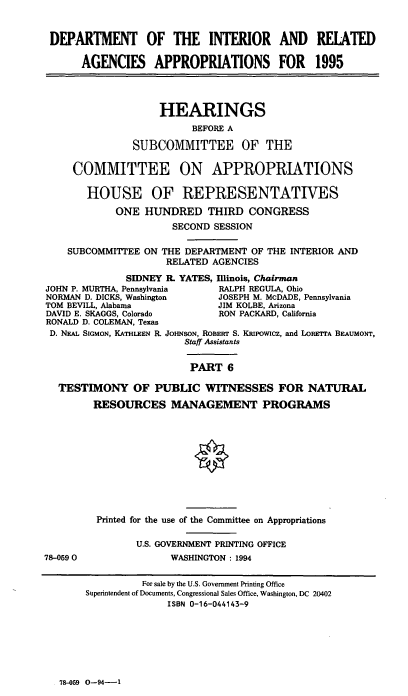 handle is hein.cbhear/iraapvi0001 and id is 1 raw text is: DEPARTMENT OF THE INTERIOR AND RELATED
AGENCIES APPROPRIATIONS FOR 1995
HEARINGS
BEFORE A
SUBCOMMITTEE OF THE
COMMITTEE ON APPROPRIATIONS
HOUSE OF REPRESENTATIVES
ONE HUNDRED THIRD CONGRESS
SECOND SESSION
SUBCOMMITTEE ON THE DEPARTMENT OF THE INTERIOR AND
RELATED AGENCIES
SIDNEY I. YATES, Illinois, Chairman
JOHN P. MURTHA, Pennsylvania     RALPH REGULA, Ohio
NORMAN D. DICKS, Washington      JOSEPH M. McDADE, Pennsylvania
TOM BEVILL, Alabama              JIM KOLBE, Arizona
DAVID E. SKAGGS, Colorado        RON PACKARD, California
RONALD D. COLEMAN, Texas
D. NEA. SIGMON, KATHLEEN R. JOHNSON, ROBERT S. KRipowicz, and LORETrA BEAUMONT,
Staff Assistants
PART 6
TESTIMONY OF PUBLIC WITNESSES FOR NATURAL
RESOURCES MANAGEMENT PROGRAMS
Printed for the use of the Committee on Appropriations
U.S. GOVERNMENT PRINTING OFFICE
78-0590                 WASHINGTON: 1994
For sale by the U.S. Government Printing Office
Superintendent of Documents, Congressional Sales Office, Washington, DC 20402
ISBN 0-16-044143-9

78-059 0-94-1


