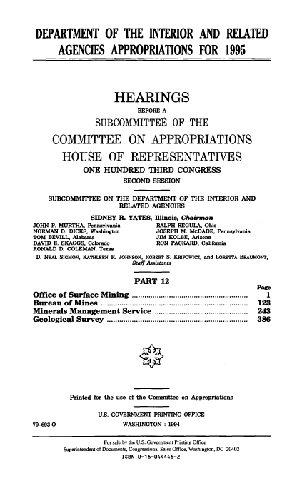 handle is hein.cbhear/iraapxii0001 and id is 1 raw text is: DEPARTMENT OF THE INTERIOR AND RELATED
AGENCIES APPROPRIATIONS FOR 1995

HEARINGS
BEFORE A
SUBCOMMITTEE OF THE
COMMITTEE ON APPROPRIATIONS
HOUSE OF REPRESENTATIVES
ONE HUNDRED THIRD CONGRESS
SECOND SESSION
SUBCOMMITTEE ON THE DEPARTMENT OF THE INTERIOR AND
RELATED AGENCIES
SIDNEY IL YATES, Illinois, Chairman
JOHN P. MURTHA, Pennsylvania   RALPH REGULA, Ohio
NORMAN D. DICKS, Washington    JOSEPH M. McDADE, Pennsylvania
TOM BEVILL, Alabama            JIM KOLBE, Arizona
DAVID E. SKAGGS, Colorado      RON PACKARD, California
RONALD D. COLEMAN, Texas
D. NEAL SIGMON, KATHLEEN R. JOHNSON, ROBERT S. KRPowicz, and LoPETrA BEAUMONT,
Staff Assistants
PART 12

Office of Surface Mining ........................................................
Bureau of Mines ...................      .....................
Minerals Management Service .............................................
Geological   Survey    ....................................................................

79-6930

Page
1
123
243
386

Printed for the use of the Committee on Appropriations
U.S. GOVERNMENT PRINTING OFFICE
WASHINGTON : 1994

For sale by the U.S. Government Printing Office
Superintendent of Documents, Congressional Sales Office, Washington, DC 20402
ISBN 0-16-044446-2


