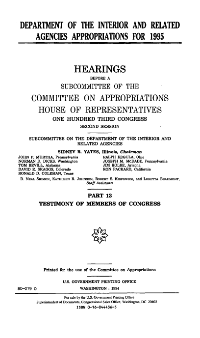 handle is hein.cbhear/iraapxiii0001 and id is 1 raw text is: DEPARTMENT OF THE INTERIOR AND RELATED
AGENCIES APPROPRIATIONS FOR 1995
HEARINGS
BEFORE A
SUBCOMMITTEE OF THE
COMMITTEE ON APPROPRIATIONS
HOUSE OF REPRESENTATIVES
ONE HUNDRED THIRD CONGRESS
SECOND SESSION
SUBCOMMITTEE ON THE DEPARTMENT OF THE INTERIOR AND
RELATED AGENCIES
SIDNEY R. YATES, Illinois, Chairman
JOHN P. MURTHA, Pennsylvania    RALPH REGULA, Ohio
NORMAN D. DICKS, Washington     JOSEPH M. McDADE, Pennsylvania
TOM BEVILL, Alabama             JIM KOLBE, Arizona
DAVID E. SKAGGS, Colorado       RON PACKARD, California
RONALD D. COLEMAN, Texas
D. NEAL SIGMON, KATHLEEN R. JOHNSON, ROBERT S. KRpowIcz, and LORETrA BEAuMONT,
Staff Assistants
PART 13
TESTIMONY OF MEMBERS OF CONGRESS
Printed for the use of the Committee on Appropriations
U.S. GOVERNMENT PRINTING OFFICE
80-079 0                WASHINGTON : 1994
For sale by the U.S. Government Printing Office
Superintendent of Documents, Congressional Sales Office, Washington, DC 20402
ISBN 0-16-044436-5


