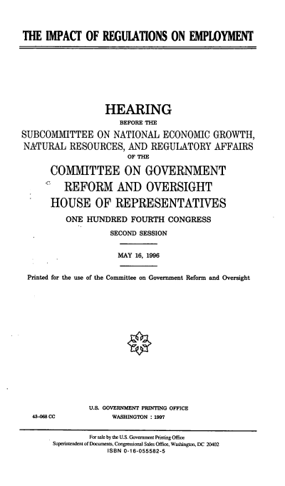 handle is hein.cbhear/irege0001 and id is 1 raw text is: THE IMPACT OF REGUIATIONS ON EMPLOYMENT

HEARING
BEFORE THE
SUBCOMMITTEE ON NATIONAL ECONOMIC GROWTH,
NATURAL RESOURCES, AND REGULATORY AFFAIRS
OF THE
COMMITTEE ON GOVERNMENT
REFORM AND OVERSIGHT
HOUSE OF REPRESENTATIVES
ONE HUNDRED FOURTH CONGRESS
SECOND SESSION

MAY 16, 1996

Printed for the use of the Committee on Government Reform and Oversight

43-068 CC

U.S. GOVERNMENT PRINTING OFFICE
WASHINGTON : 1997

For sale by the U.S. Government Printing Office
Superintendent of Documents, Congressional Sales Office, Washington, DC 20402
ISBN 0-16-055582-5


