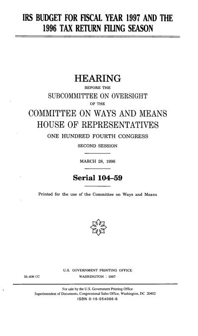 handle is hein.cbhear/irstrf0001 and id is 1 raw text is: IRS BUDGET FOR FISCAL YEAR 1997 AND THE
1996 TAX RETURN FILING SEASON

HEARING
BEFORE THE
SUBCOMMITTEE ON OVERSIGHT
OF THE
COMMITTEE ON WAYS AND MEANS
HOUSE OF REPRESENTATIVES
ONE HUNDRED FOURTH CONGRESS

Printed for the

SECOND SESSION
MARCH 28, 1996
Serial 104-59
use of the Committee on Ways and Means

U.S. GOVERNMENT PRINTING OFFICE
WASHINGTON : 1997

35-609 CC

For sale by the U.S. Government Printing Office
Superintendent of Documents, Congressional Sales Office, Washington, DC 20402
ISBN 0-16-054066-6



